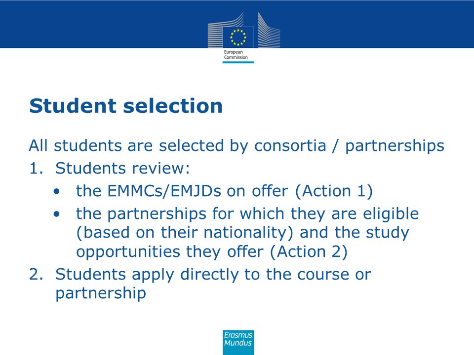 Student selection All students are selected by consortia / partnerships 1.Students review: the EMMCs/EMJDs on offer (Action 1) the partnerships for which they are eligible (based on their nationality) and the study opportunities they offer (Action 2) 2.Students apply directly to the course or partnership
