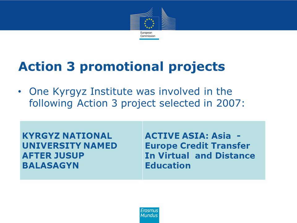 Action 3 promotional projects One Kyrgyz Institute was involved in the following Action 3 project selected in 2007: KYRGYZ NATIONAL UNIVERSITY NAMED AFTER JUSUP BALASAGYN ACTIVE ASIA: Asia - Europe Credit Transfer In Virtual and Distance Education