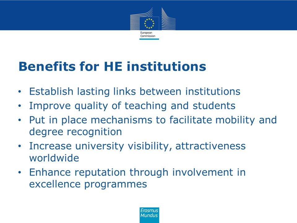 Benefits for HE institutions Establish lasting links between institutions Improve quality of teaching and students Put in place mechanisms to facilitate mobility and degree recognition Increase university visibility, attractiveness worldwide Enhance reputation through involvement in excellence programmes