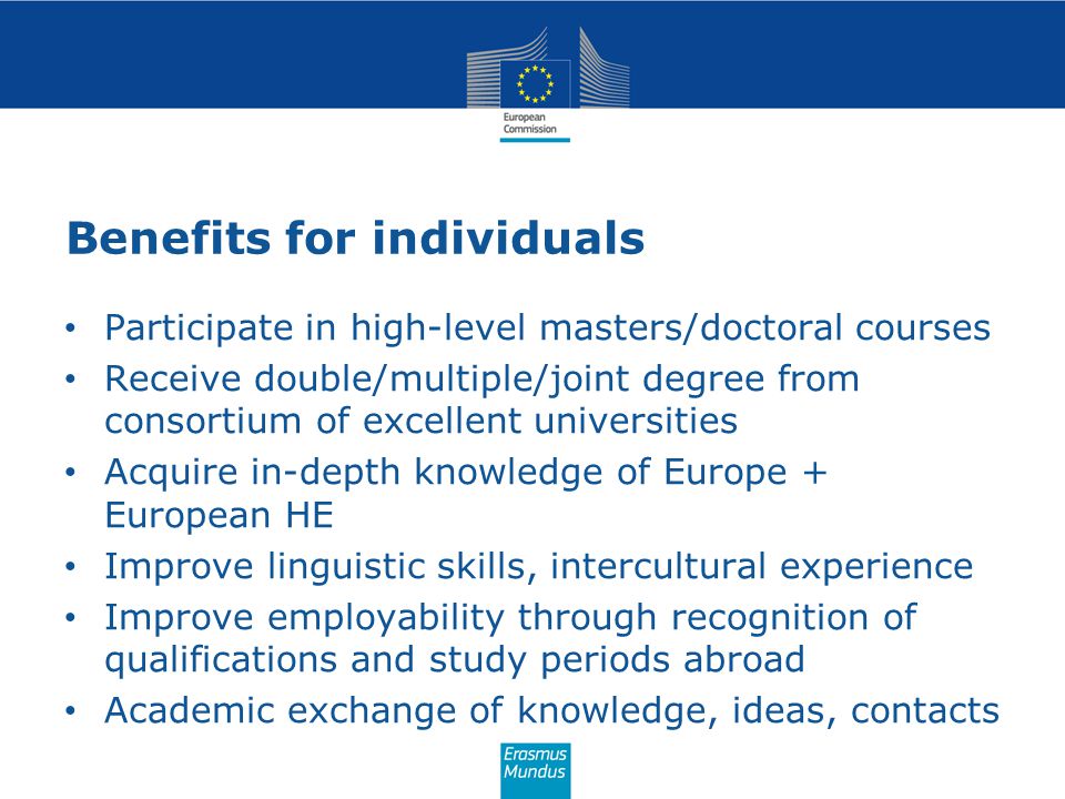 Benefits for individuals Participate in high-level masters/doctoral courses Receive double/multiple/joint degree from consortium of excellent universities Acquire in-depth knowledge of Europe + European HE Improve linguistic skills, intercultural experience Improve employability through recognition of qualifications and study periods abroad Academic exchange of knowledge, ideas, contacts