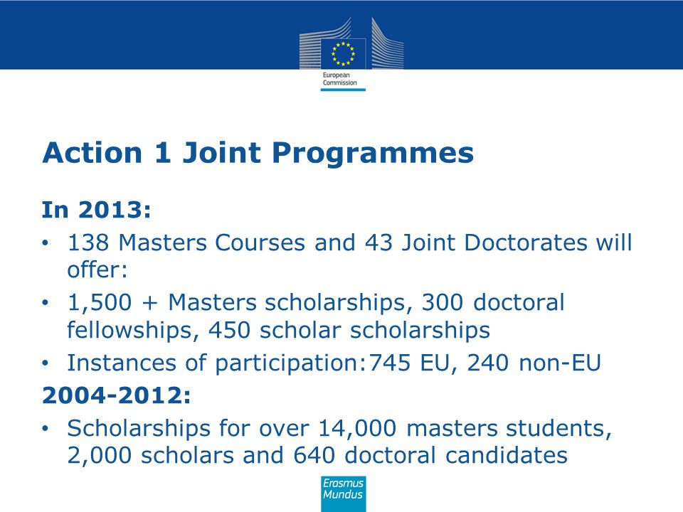 Action 1 Joint Programmes In 2013: 138 Masters Courses and 43 Joint Doctorates will offer: 1,500 + Masters scholarships, 300 doctoral fellowships, 450 scholar scholarships Instances of participation:745 EU, 240 non-EU : Scholarships for over 14,000 masters students, 2,000 scholars and 640 doctoral candidates
