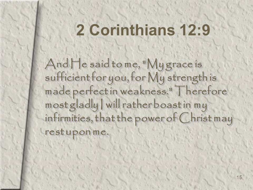 15 2 Corinthians 12:9 And He said to me, My grace is sufficient for you, for My strength is made perfect in weakness. Therefore most gladly I will rather boast in my infirmities, that the power of Christ may rest upon me.