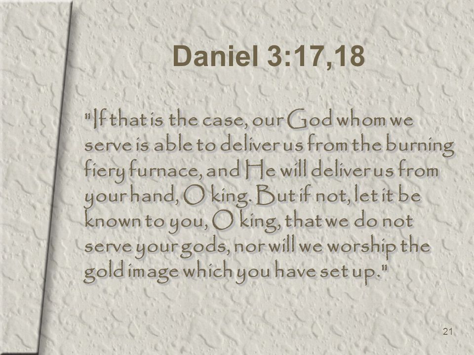 21 Daniel 3:17,18 If that is the case, our God whom we serve is able to deliver us from the burning fiery furnace, and He will deliver us from your hand, O king.