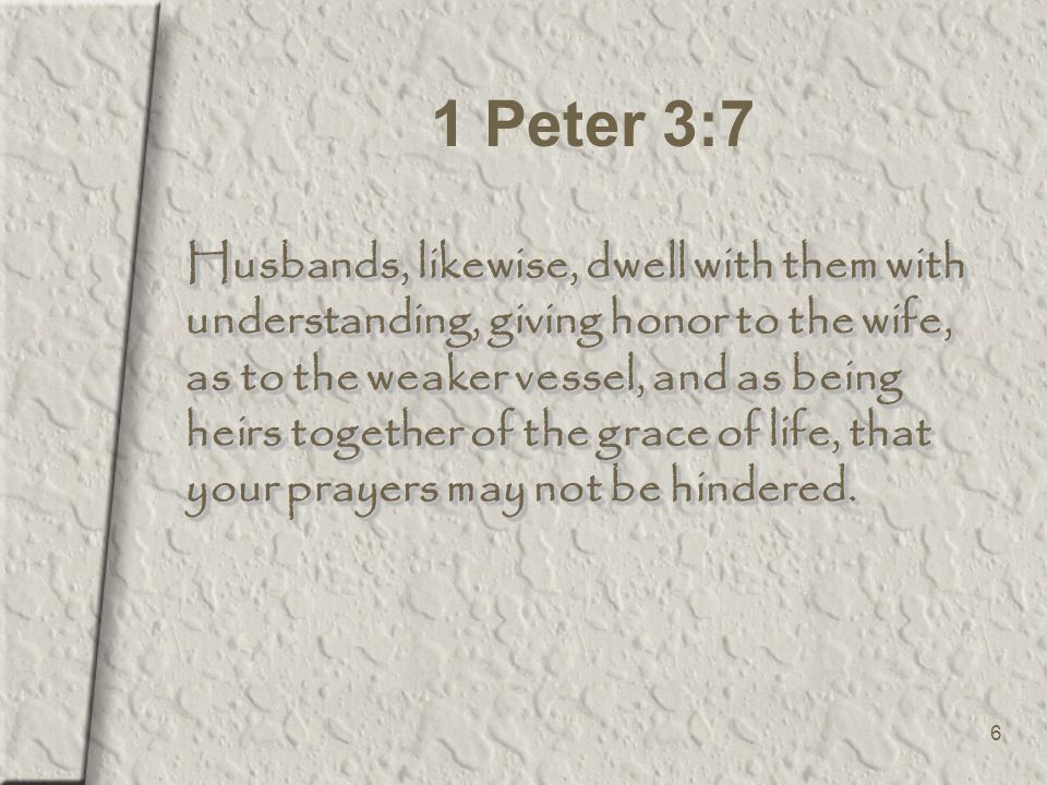 6 1 Peter 3:7 Husbands, likewise, dwell with them with understanding, giving honor to the wife, as to the weaker vessel, and as being heirs together of the grace of life, that your prayers may not be hindered.