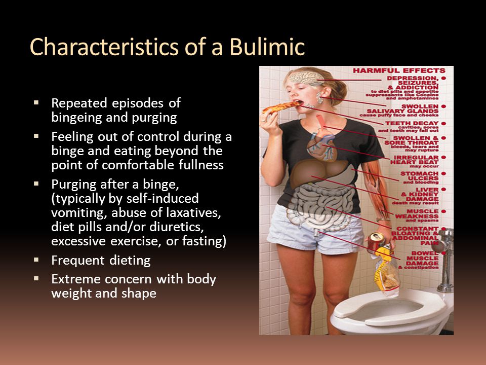 Characteristics of a Bulimic  Repeated episodes of bingeing and purging  Feeling out of control during a binge and eating beyond the point of comfortable fullness  Purging after a binge, (typically by self-induced vomiting, abuse of laxatives, diet pills and/or diuretics, excessive exercise, or fasting)  Frequent dieting  Extreme concern with body weight and shape