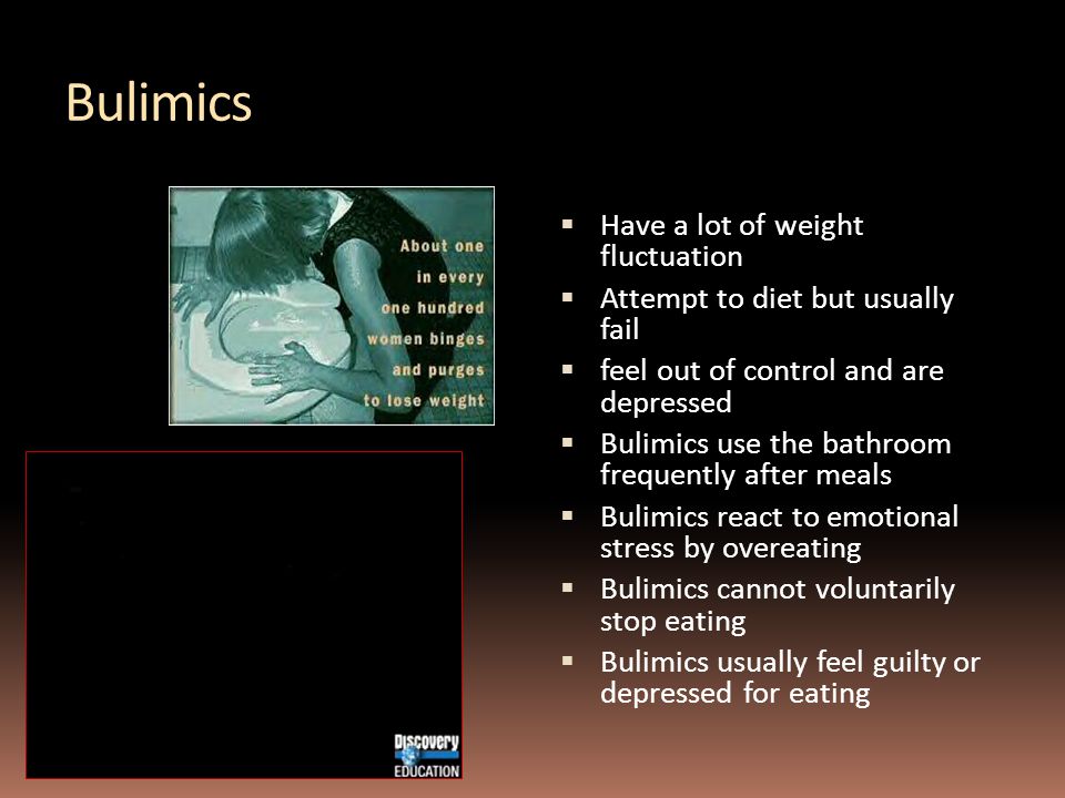 Bulimics  Have a lot of weight fluctuation  Attempt to diet but usually fail  feel out of control and are depressed  Bulimics use the bathroom frequently after meals  Bulimics react to emotional stress by overeating  Bulimics cannot voluntarily stop eating  Bulimics usually feel guilty or depressed for eating