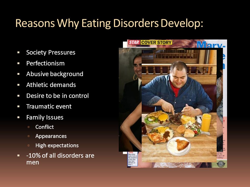 Reasons Why Eating Disorders Develop:  Society Pressures  Perfectionism  Abusive background  Athletic demands  Desire to be in control  Traumatic event  Family Issues  Conflict  Appearances  High expectations  -10% of all disorders are men
