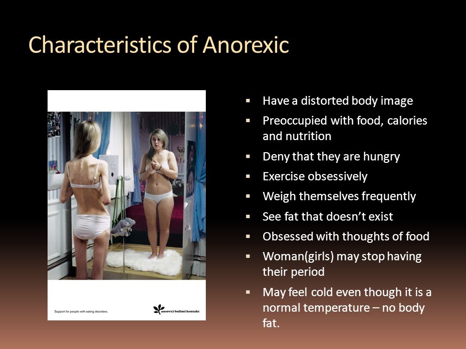 Characteristics of Anorexic  Have a distorted body image  Preoccupied with food, calories and nutrition  Deny that they are hungry  Exercise obsessively  Weigh themselves frequently  See fat that doesn’t exist  Obsessed with thoughts of food  Woman(girls) may stop having their period  May feel cold even though it is a normal temperature – no body fat.
