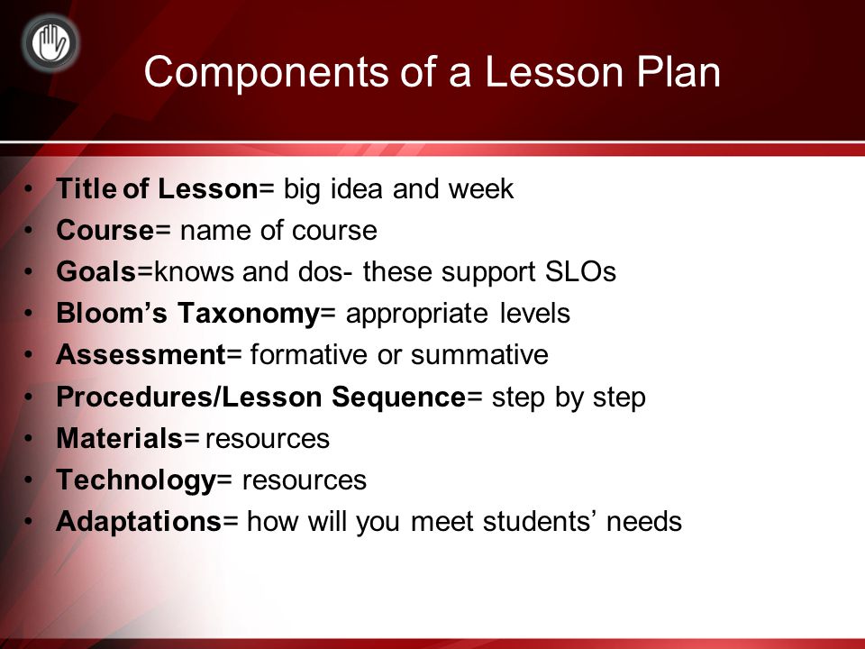 Components of a Lesson Plan Title of Lesson= big idea and week Course= name of course Goals=knows and dos- these support SLOs Bloom’s Taxonomy= appropriate levels Assessment= formative or summative Procedures/Lesson Sequence= step by step Materials= resources Technology= resources Adaptations= how will you meet students’ needs