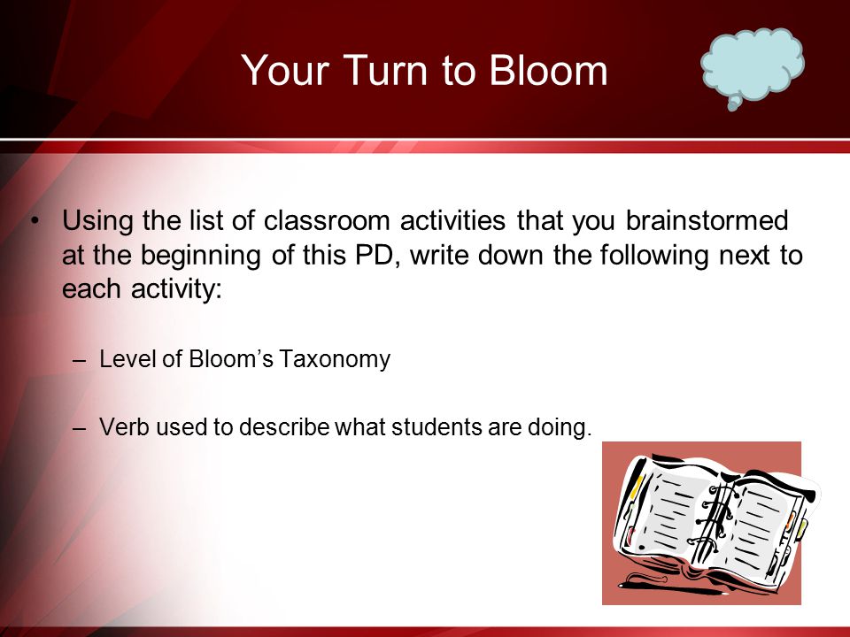 Your Turn to Bloom Using the list of classroom activities that you brainstormed at the beginning of this PD, write down the following next to each activity: –Level of Bloom’s Taxonomy –Verb used to describe what students are doing.