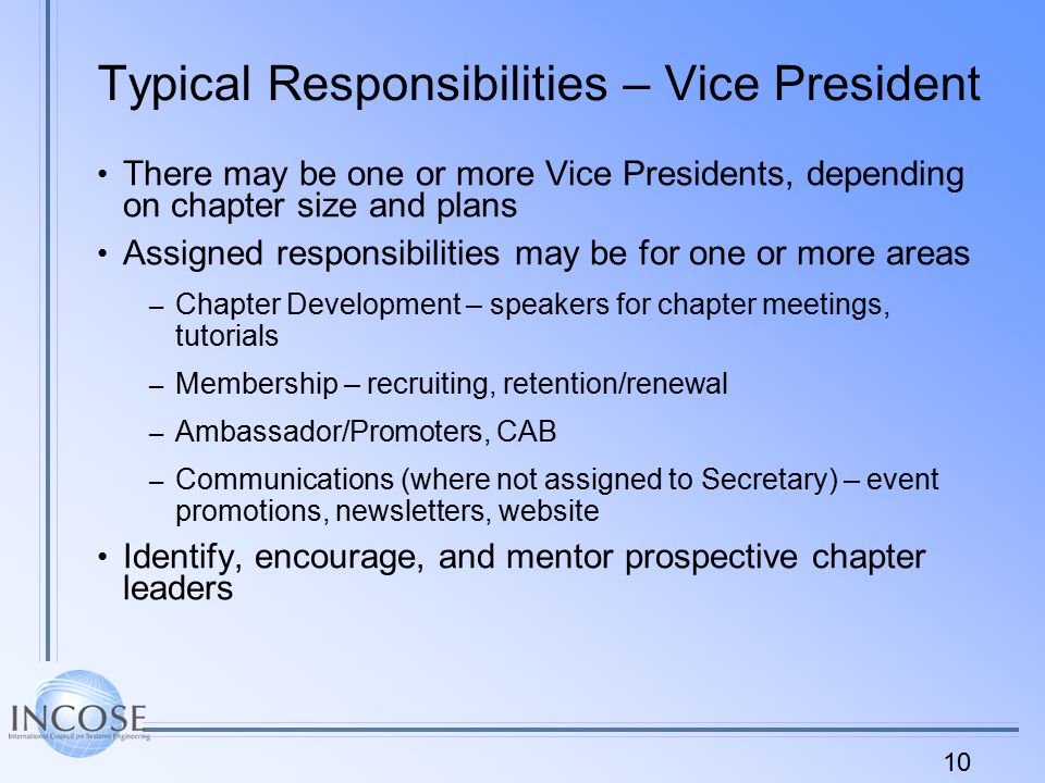 10 Typical Responsibilities – Vice President There may be one or more Vice Presidents, depending on chapter size and plans Assigned responsibilities may be for one or more areas – Chapter Development – speakers for chapter meetings, tutorials – Membership – recruiting, retention/renewal – Ambassador/Promoters, CAB – Communications (where not assigned to Secretary) – event promotions, newsletters, website Identify, encourage, and mentor prospective chapter leaders
