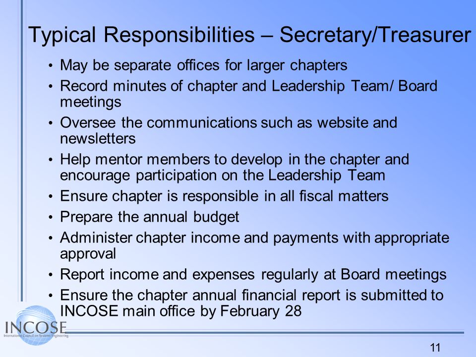 11 Typical Responsibilities – Secretary/Treasurer May be separate offices for larger chapters Record minutes of chapter and Leadership Team/ Board meetings Oversee the communications such as website and newsletters Help mentor members to develop in the chapter and encourage participation on the Leadership Team Ensure chapter is responsible in all fiscal matters Prepare the annual budget Administer chapter income and payments with appropriate approval Report income and expenses regularly at Board meetings Ensure the chapter annual financial report is submitted to INCOSE main office by February 28