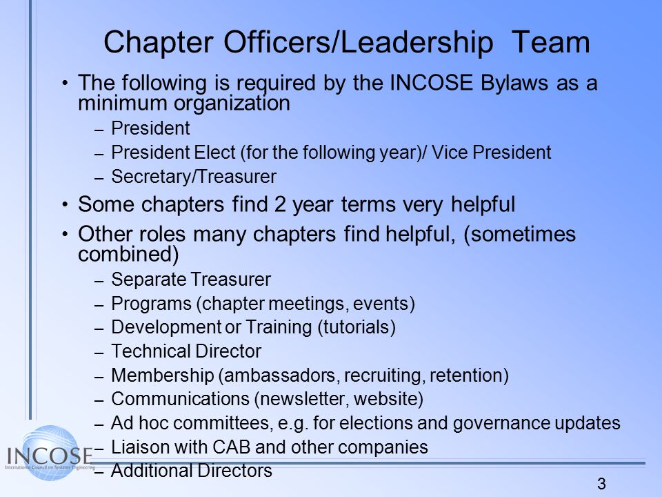 3 Chapter Officers/Leadership Team The following is required by the INCOSE Bylaws as a minimum organization – President – President Elect (for the following year)/ Vice President – Secretary/Treasurer Some chapters find 2 year terms very helpful Other roles many chapters find helpful, (sometimes combined) – Separate Treasurer – Programs (chapter meetings, events) – Development or Training (tutorials) – Technical Director – Membership (ambassadors, recruiting, retention) – Communications (newsletter, website) – Ad hoc committees, e.g.