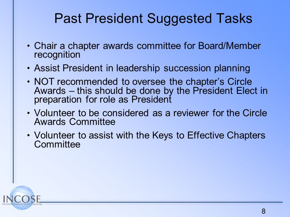 8 Past President Suggested Tasks Chair a chapter awards committee for Board/Member recognition Assist President in leadership succession planning NOT recommended to oversee the chapter’s Circle Awards – this should be done by the President Elect in preparation for role as President Volunteer to be considered as a reviewer for the Circle Awards Committee Volunteer to assist with the Keys to Effective Chapters Committee