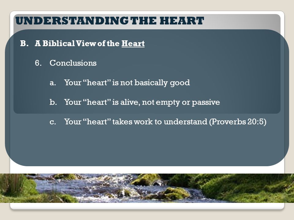 UNDERSTANDING THE HEART B.A Biblical View of the Heart 6.Conclusions a.Your heart is not basically good b.Your heart is alive, not empty or passive c.Your heart takes work to understand (Proverbs 20:5)