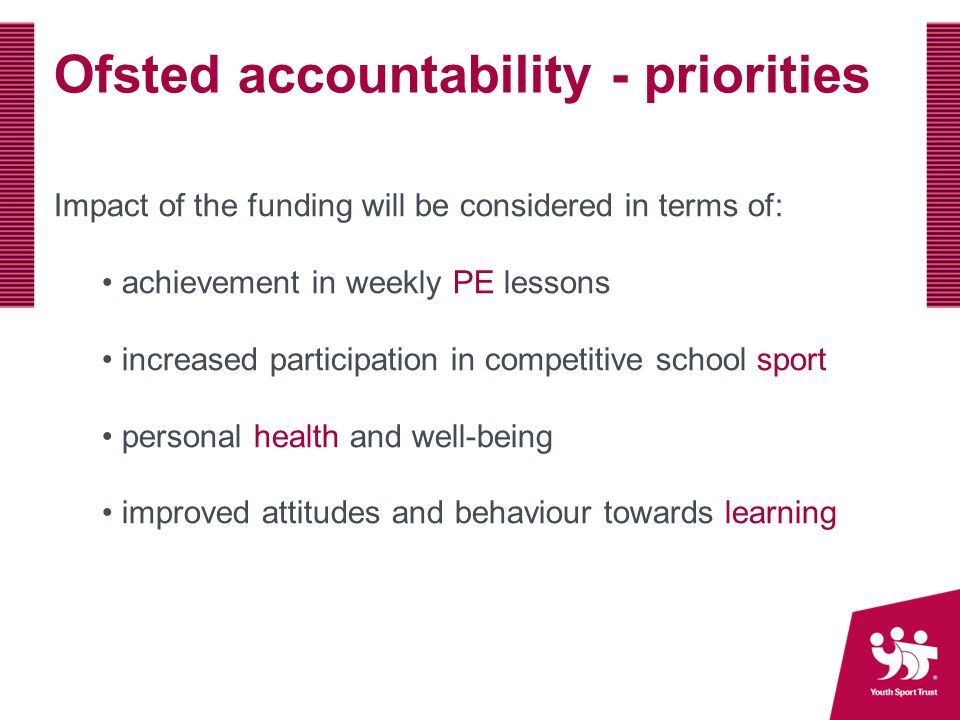 Ofsted accountability - priorities Impact of the funding will be considered in terms of: achievement in weekly PE lessons increased participation in competitive school sport personal health and well-being improved attitudes and behaviour towards learning