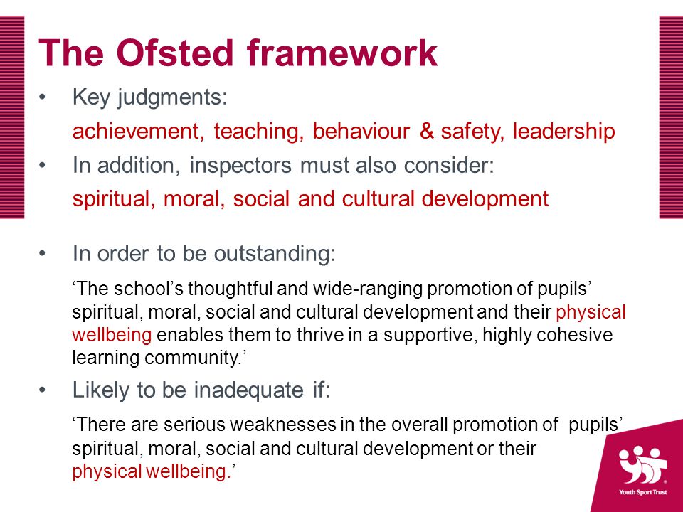 The Ofsted framework Key judgments: achievement, teaching, behaviour & safety, leadership In addition, inspectors must also consider: spiritual, moral, social and cultural development In order to be outstanding: ‘The school’s thoughtful and wide-ranging promotion of pupils’ spiritual, moral, social and cultural development and their physical wellbeing enables them to thrive in a supportive, highly cohesive learning community.’ Likely to be inadequate if: ‘There are serious weaknesses in the overall promotion of pupils’ spiritual, moral, social and cultural development or their physical wellbeing.’
