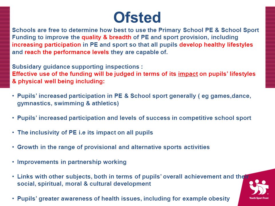 Ofsted Schools are free to determine how best to use the Primary School PE & School Sport Funding to improve the quality & breadth of PE and sport provision, including increasing participation in PE and sport so that all pupils develop healthy lifestyles and reach the performance levels they are capable of.