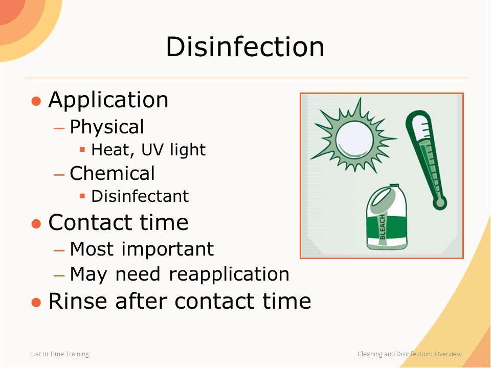 Disinfection ●Application – Physical  Heat, UV light – Chemical  Disinfectant ●Contact time – Most important – May need reapplication ●Rinse after contact time Just In Time Training Cleaning and Disinfection: Overview
