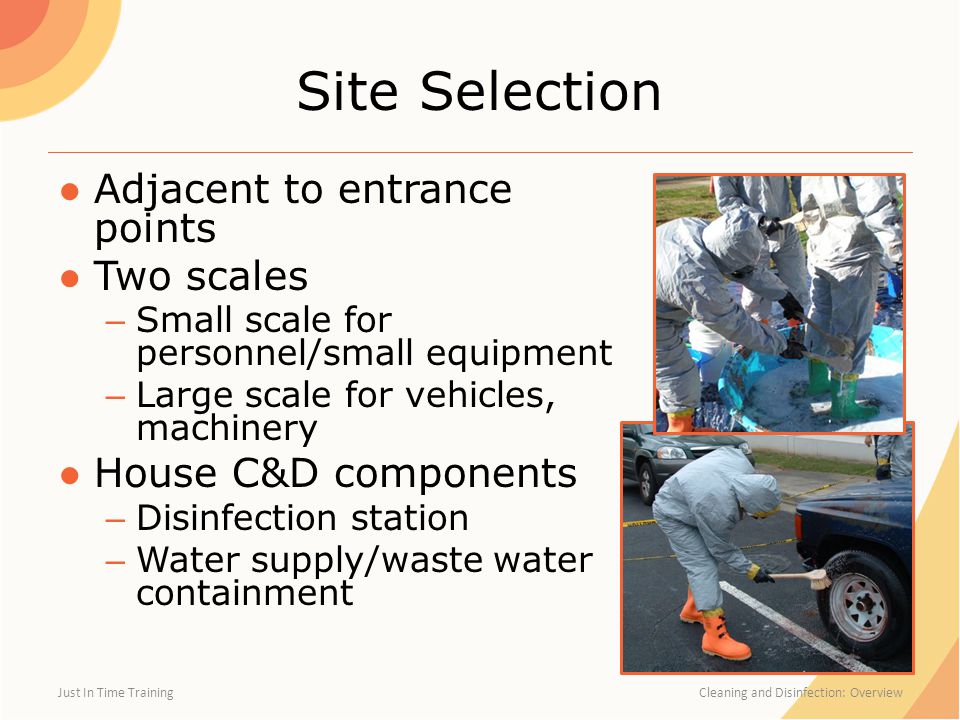 Site Selection ●Adjacent to entrance points ●Two scales – Small scale for personnel/small equipment – Large scale for vehicles, machinery ●House C&D components – Disinfection station – Water supply/waste water containment Just In Time Training Cleaning and Disinfection: Overview