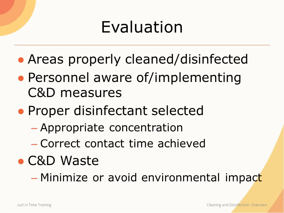 Evaluation ●Areas properly cleaned/disinfected ●Personnel aware of/implementing C&D measures ●Proper disinfectant selected – Appropriate concentration – Correct contact time achieved ●C&D Waste – Minimize or avoid environmental impact Just In Time Training Cleaning and Disinfection: Overview