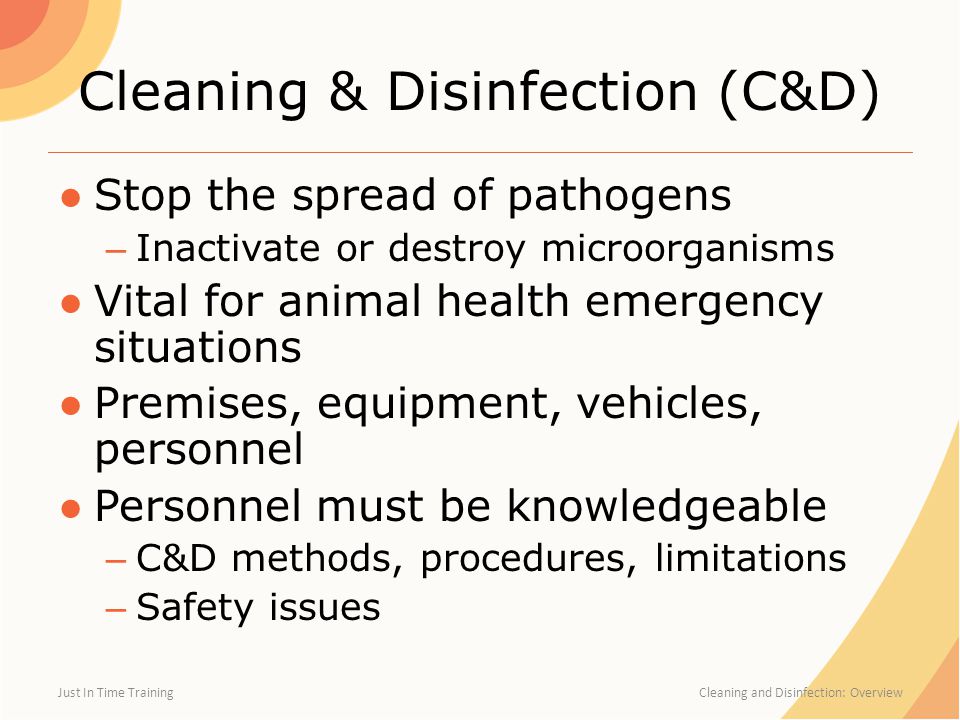 Cleaning & Disinfection (C&D) ●Stop the spread of pathogens – Inactivate or destroy microorganisms ●Vital for animal health emergency situations ●Premises, equipment, vehicles, personnel ●Personnel must be knowledgeable – C&D methods, procedures, limitations – Safety issues Just In Time Training Cleaning and Disinfection: Overview