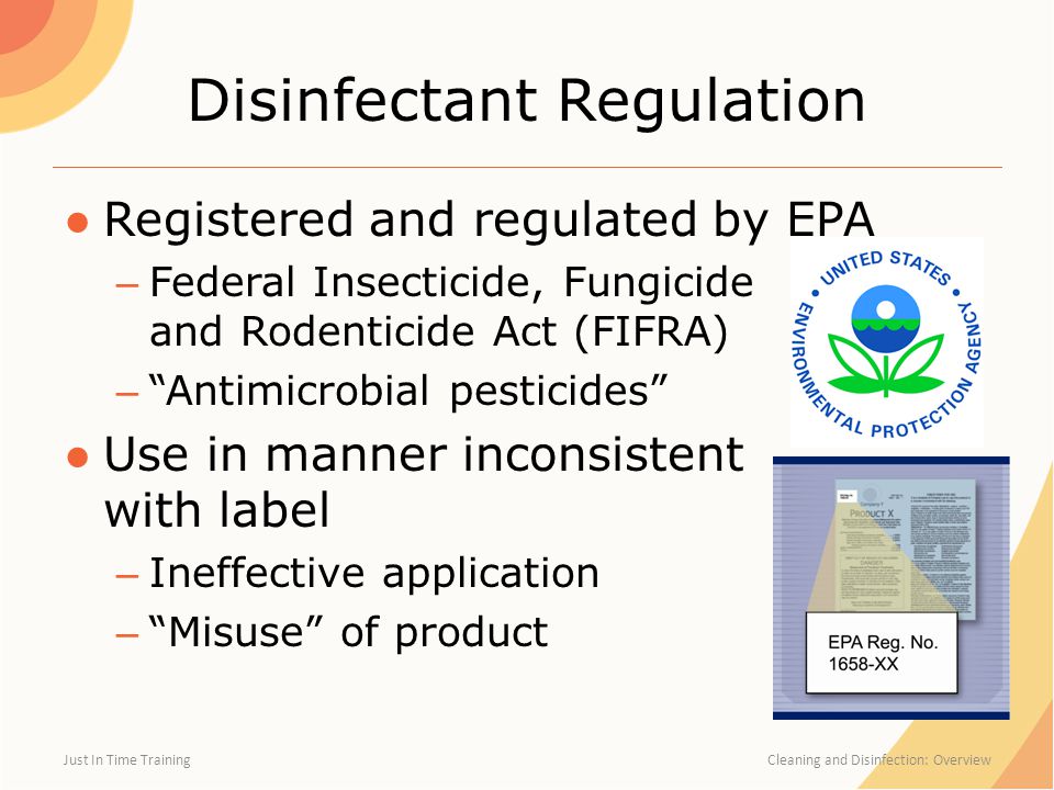 Disinfectant Regulation ●Registered and regulated by EPA – Federal Insecticide, Fungicide and Rodenticide Act (FIFRA) – Antimicrobial pesticides ●Use in manner inconsistent with label – Ineffective application – Misuse of product Just In Time Training Cleaning and Disinfection: Overview