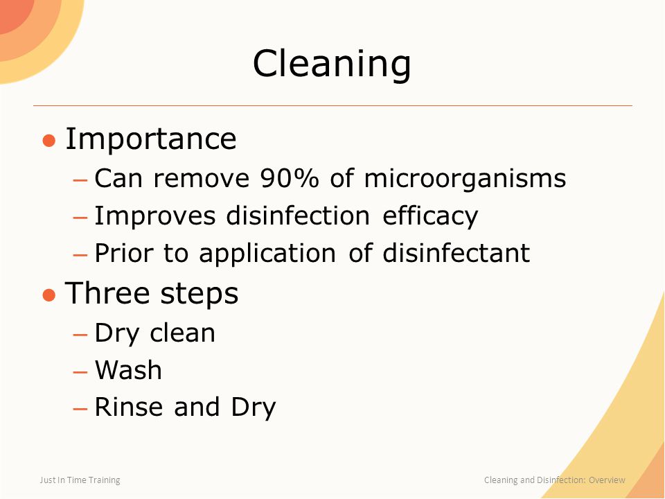 Cleaning ●Importance – Can remove 90% of microorganisms – Improves disinfection efficacy – Prior to application of disinfectant ●Three steps – Dry clean – Wash – Rinse and Dry Just In Time Training Cleaning and Disinfection: Overview