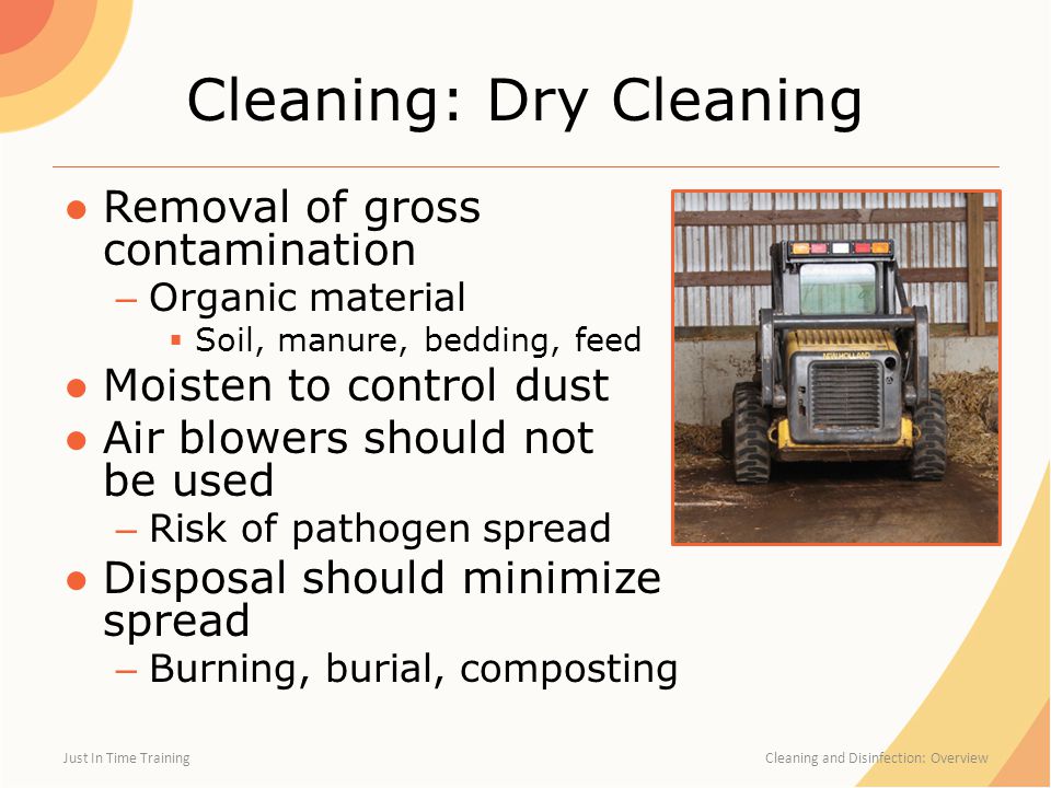 Cleaning: Dry Cleaning ●Removal of gross contamination – Organic material  Soil, manure, bedding, feed ●Moisten to control dust ●Air blowers should not be used – Risk of pathogen spread ●Disposal should minimize spread – Burning, burial, composting Just In Time Training Cleaning and Disinfection: Overview