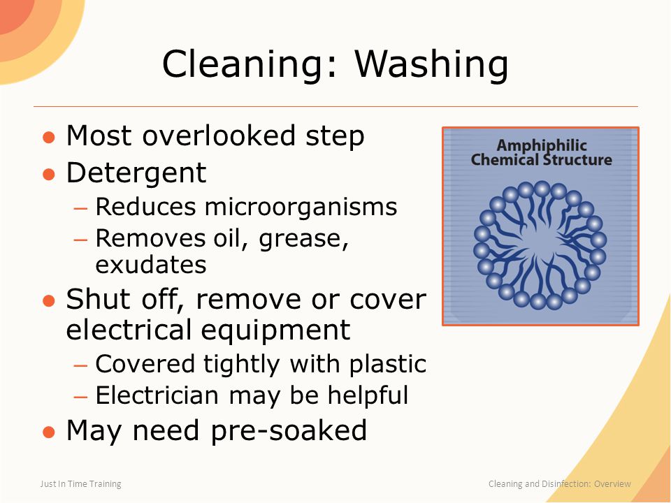 Cleaning: Washing ●Most overlooked step ●Detergent – Reduces microorganisms – Removes oil, grease, exudates ●Shut off, remove or cover electrical equipment – Covered tightly with plastic – Electrician may be helpful ●May need pre-soaked Just In Time Training Cleaning and Disinfection: Overview