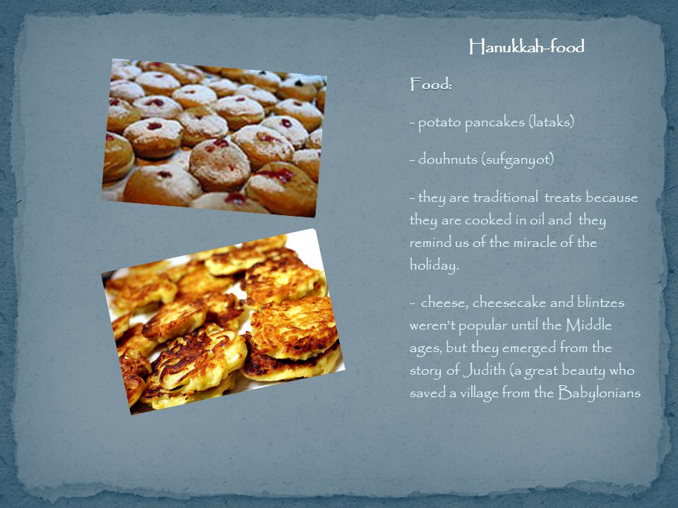 Food: - potato pancakes (lataks) - douhnuts (sufganyot) - they are traditional treats because they are cooked in oil and they remind us of the miracle of the holiday.