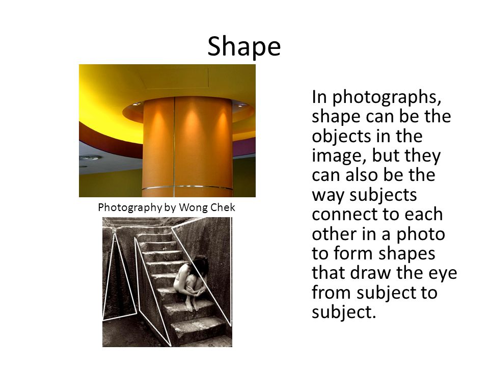 Shape In photographs, shape can be the objects in the image, but they can also be the way subjects connect to each other in a photo to form shapes that draw the eye from subject to subject.