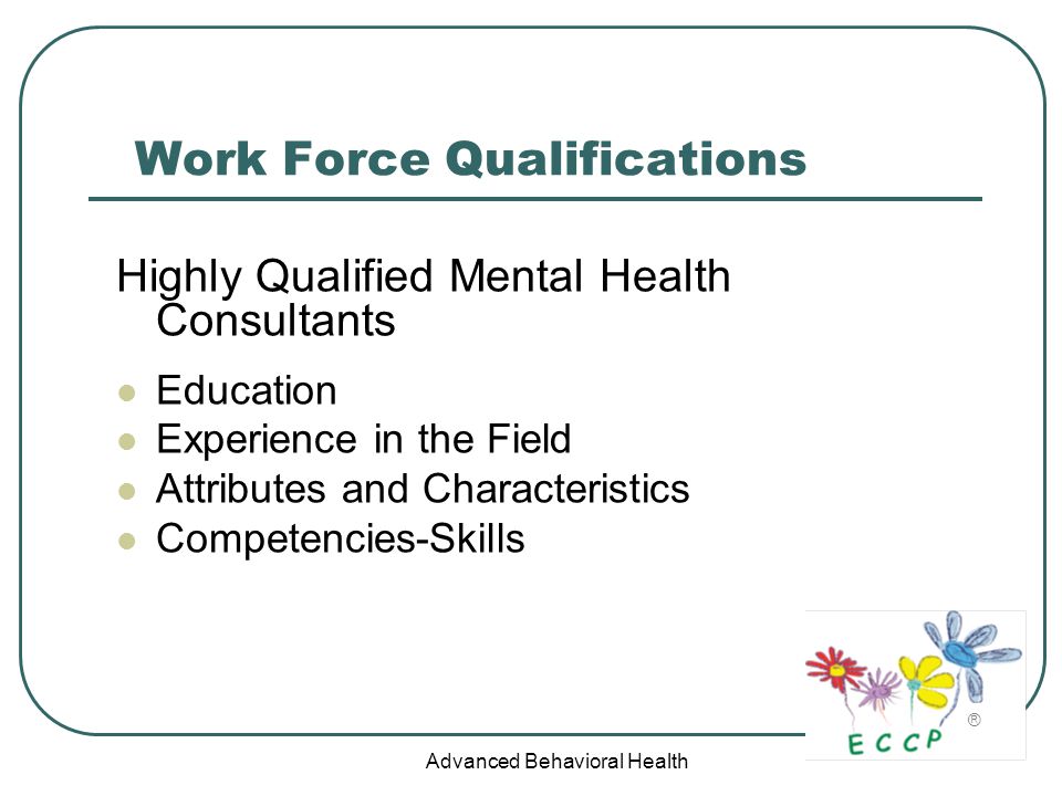 Advanced Behavioral Health Work Force Qualifications Highly Qualified Mental Health Consultants Education Experience in the Field Attributes and Characteristics Competencies-Skills ®