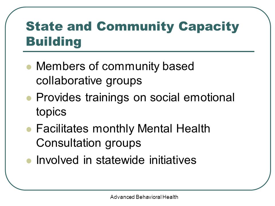 Advanced Behavioral Health State and Community Capacity Building Members of community based collaborative groups Provides trainings on social emotional topics Facilitates monthly Mental Health Consultation groups Involved in statewide initiatives