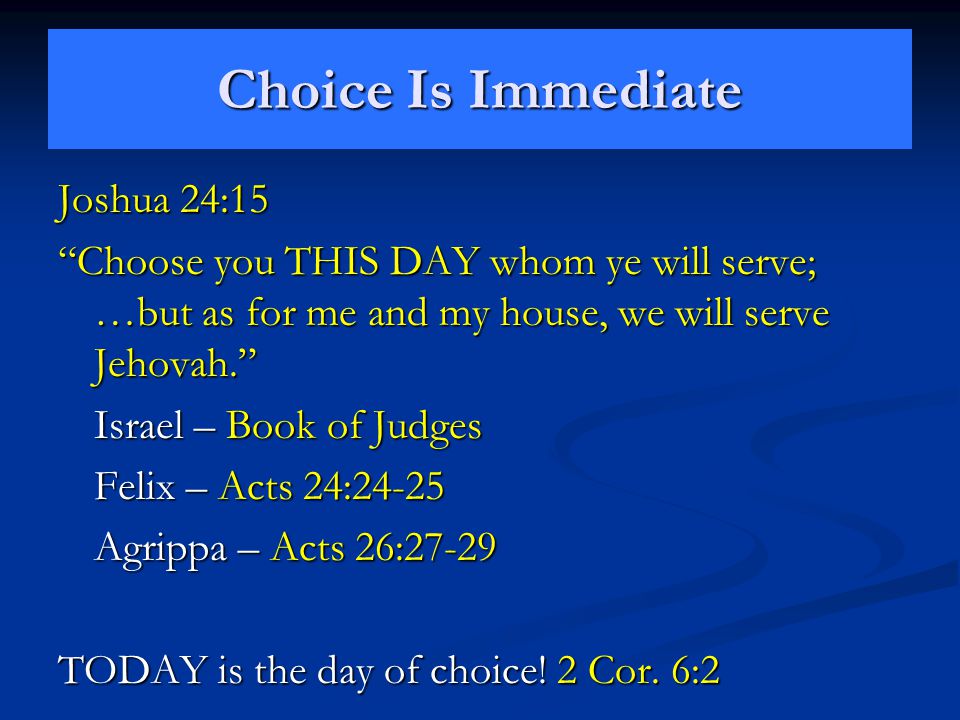 Choice Is Immediate Joshua 24:15 Choose you THIS DAY whom ye will serve; …but as for me and my house, we will serve Jehovah. Israel – Book of Judges Felix – Acts 24:24-25 Agrippa – Acts 26:27-29 TODAY is the day of choice.