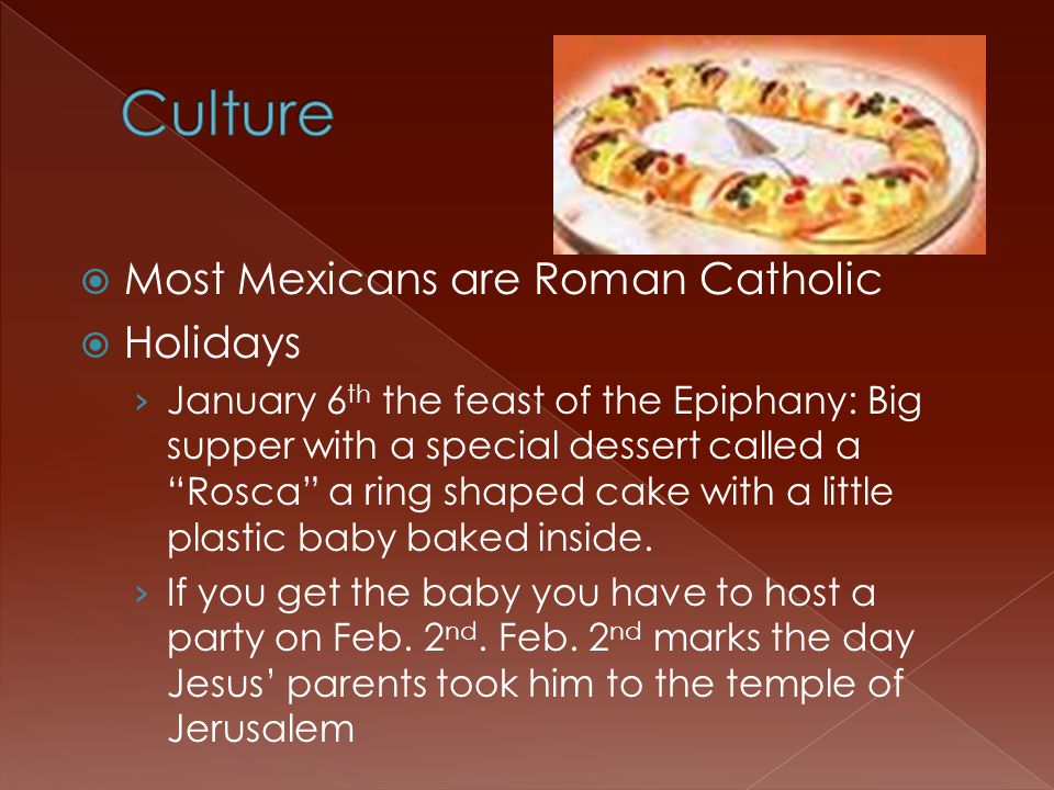  Most Mexicans are Roman Catholic  Holidays › January 6 th the feast of the Epiphany: Big supper with a special dessert called a Rosca a ring shaped cake with a little plastic baby baked inside.