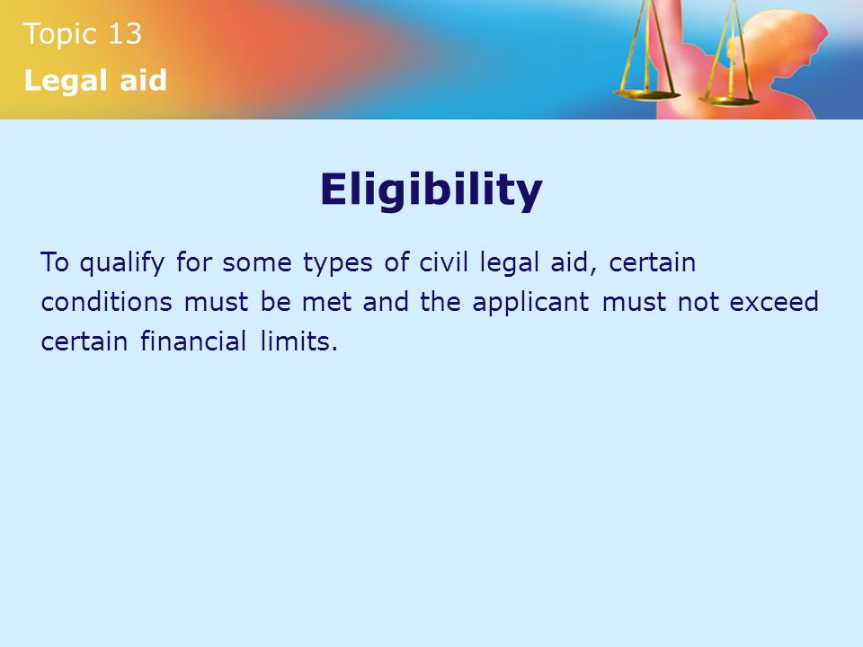 Topic 13 Legal aid Eligibility To qualify for some types of civil legal aid, certain conditions must be met and the applicant must not exceed certain financial limits.