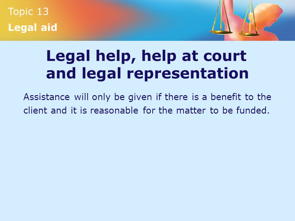 Topic 13 Legal aid Legal help, help at court and legal representation Assistance will only be given if there is a benefit to the client and it is reasonable for the matter to be funded.