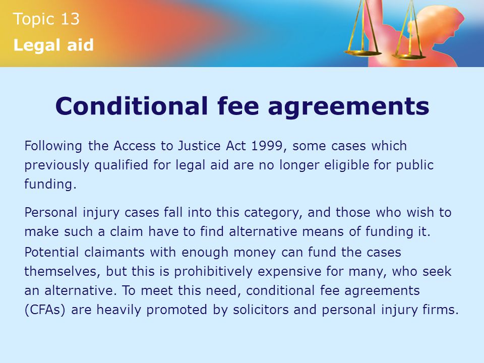 Topic 13 Legal aid Conditional fee agreements Following the Access to Justice Act 1999, some cases which previously qualified for legal aid are no longer eligible for public funding.