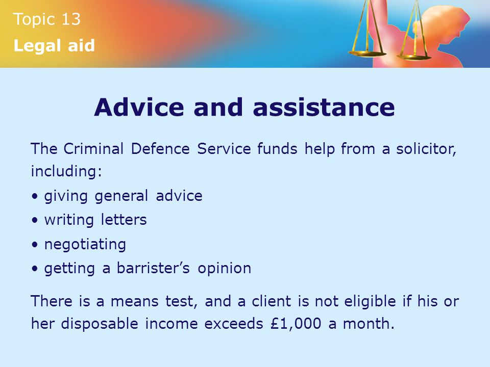 Topic 13 Legal aid Advice and assistance The Criminal Defence Service funds help from a solicitor, including: giving general advice writing letters negotiating getting a barrister’s opinion There is a means test, and a client is not eligible if his or her disposable income exceeds £1,000 a month.