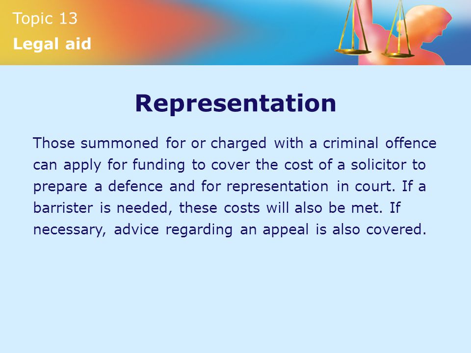 Topic 13 Legal aid Representation Those summoned for or charged with a criminal offence can apply for funding to cover the cost of a solicitor to prepare a defence and for representation in court.