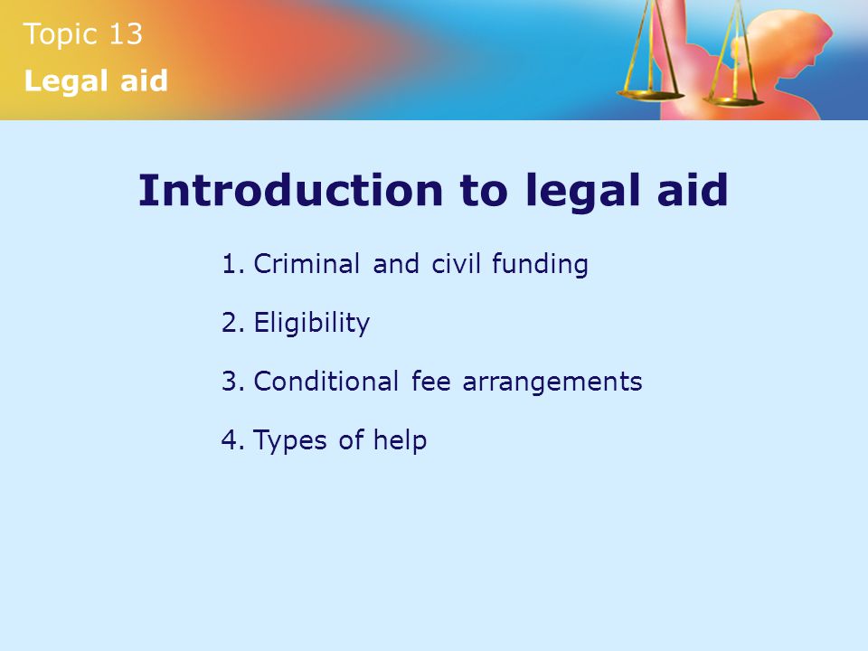 Topic 13 Legal aid Introduction to legal aid 1.Criminal and civil funding 2.Eligibility 3.Conditional fee arrangements 4.Types of help