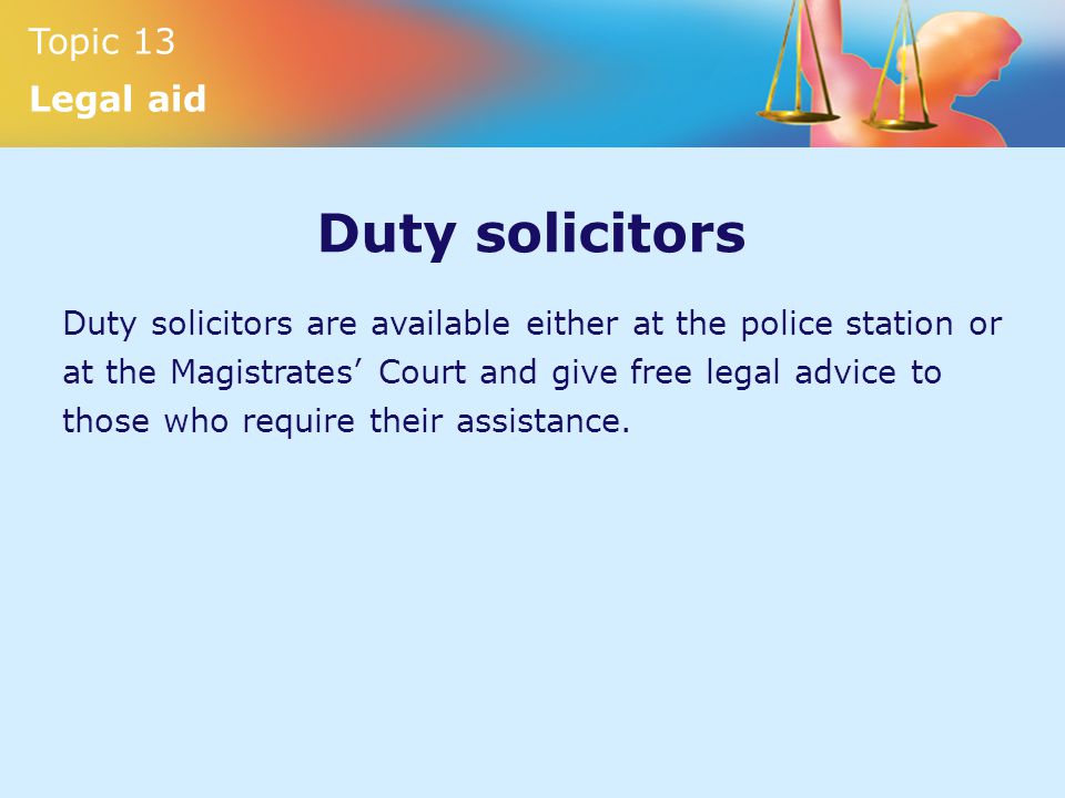 Topic 13 Legal aid Duty solicitors Duty solicitors are available either at the police station or at the Magistrates’ Court and give free legal advice to those who require their assistance.