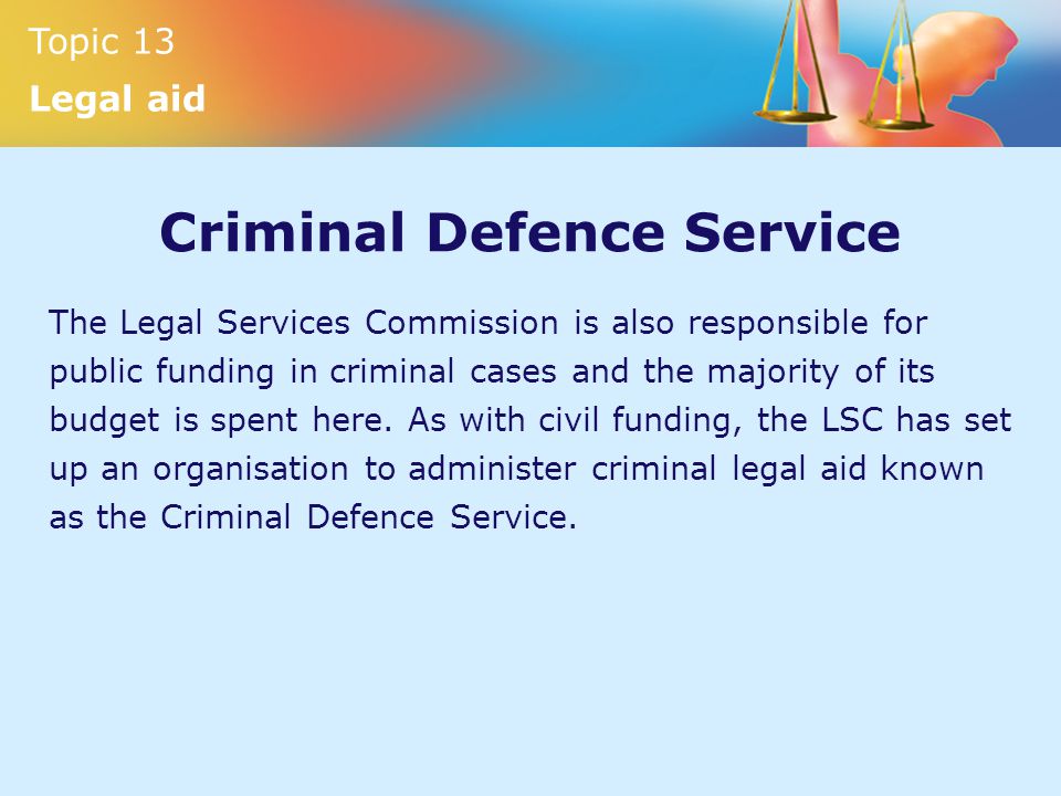 Topic 13 Legal aid Criminal Defence Service The Legal Services Commission is also responsible for public funding in criminal cases and the majority of its budget is spent here.