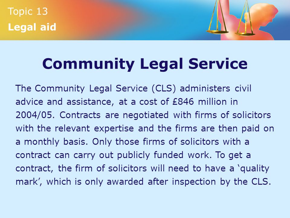 Topic 13 Legal aid Community Legal Service The Community Legal Service (CLS) administers civil advice and assistance, at a cost of £846 million in 2004/05.