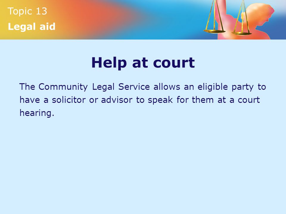 Topic 13 Legal aid Help at court The Community Legal Service allows an eligible party to have a solicitor or advisor to speak for them at a court hearing.