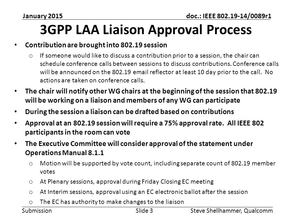 Submission doc.: IEEE /0089r1 January 2015 Steve Shellhammer, QualcommSlide 3 3GPP LAA Liaison Approval Process Contribution are brought into session o If someone would like to discuss a contribution prior to a session, the chair can schedule conference calls between sessions to discuss contributions.