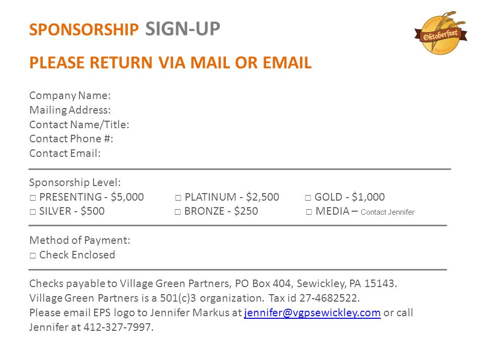 SPONSORSHIP SIGN-UP PLEASE RETURN VIA MAIL OR  Company Name: Mailing Address: Contact Name/Title: Contact Phone #: Contact   Sponsorship Level: □ PRESENTING - $5,000 □ PLATINUM - $2,500 □ GOLD - $1,000 □ SILVER - $500 □ BRONZE - $250 □ MEDIA – Contact Jennifer Method of Payment: □ Check Enclosed Checks payable to Village Green Partners, PO Box 404, Sewickley, PA