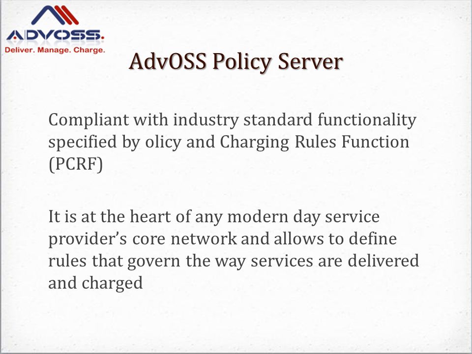 AdvOSS Policy Server Compliant with industry standard functionality specified by olicy and Charging Rules Function (PCRF) It is at the heart of any modern day service provider’s core network and allows to define rules that govern the way services are delivered and charged