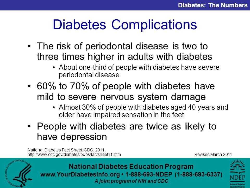 National Diabetes Education Program NDEP ( ) A joint program of NIH and CDC Diabetes: The Numbers Revised March 2011 Diabetes Complications The risk of periodontal disease is two to three times higher in adults with diabetes About one-third of people with diabetes have severe periodontal disease 60% to 70% of people with diabetes have mild to severe nervous system damage Almost 30% of people with diabetes aged 40 years and older have impaired sensation in the feet People with diabetes are twice as likely to have depression National Diabetes Fact Sheet, CDC, 2011.